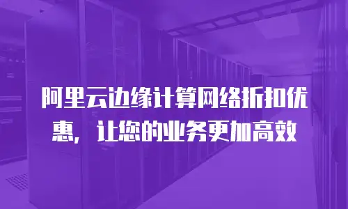  阿里云边缘计算网络折扣优惠，让您的业务更加高效