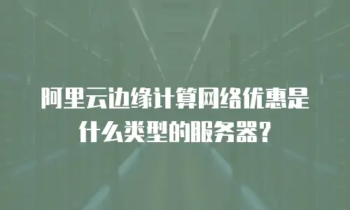 阿里云边缘计算网络优惠是什么类型的服务器？