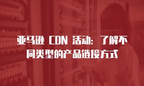 亚马逊 CDN 活动：了解不同类型的产品链接方式