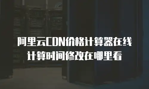 阿里云CDN价格计算器在线计算时间修改在哪里看
