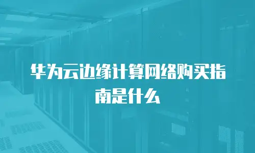 华为云边缘计算网络购买指南是什么
