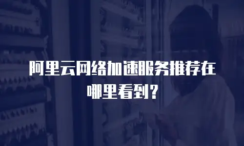 阿里云网络加速服务推荐在哪里看到？