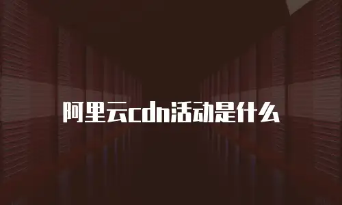 阿里云cdn活动是什么