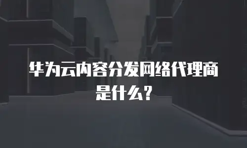 华为云内容分发网络代理商是什么？