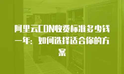 阿里云CDN收费标准多少钱一年：如何选择适合你的方案