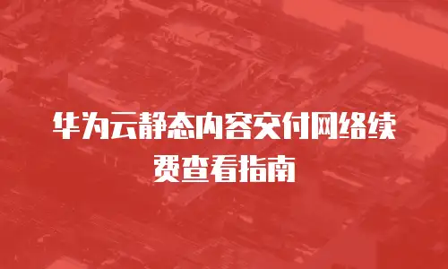 华为云静态内容交付网络续费查看指南