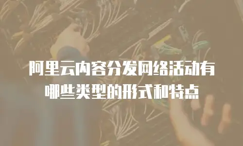 阿里云内容分发网络活动有哪些类型的形式和特点