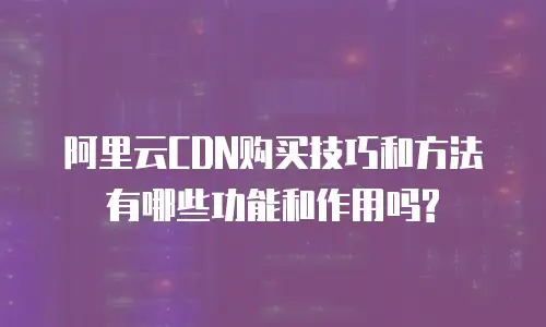 阿里云CDN购买技巧和方法有哪些功能和作用吗?