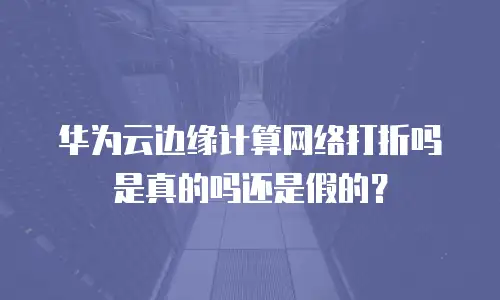 华为云边缘计算网络打折吗是真的吗还是假的？
