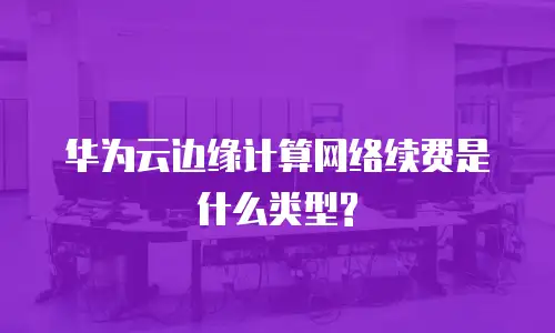 华为云边缘计算网络续费是什么类型?
