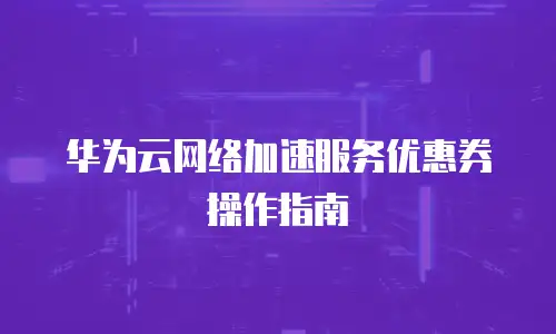 华为云网络加速服务优惠券操作指南