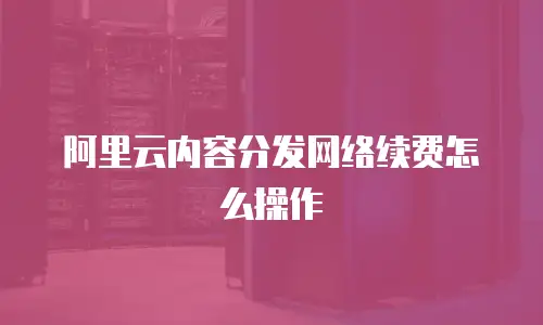 阿里云内容分发网络续费怎么操作