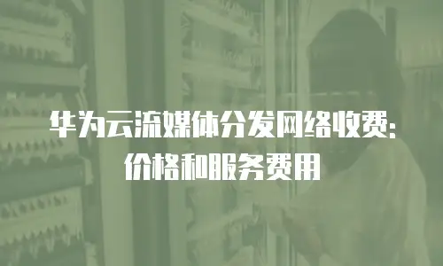 华为云流媒体分发网络收费:价格和服务费用