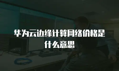 华为云边缘计算网络价格是什么意思