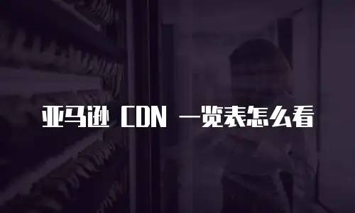 亚马逊 CDN 一览表怎么看