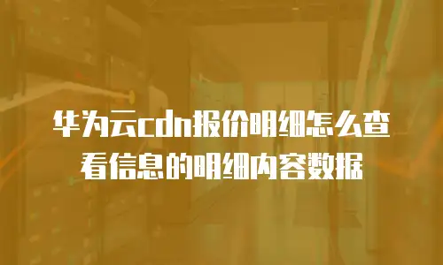 华为云cdn报价明细怎么查看信息的明细内容数据