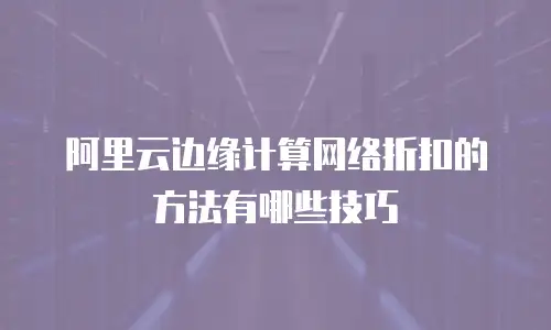 阿里云边缘计算网络折扣的方法有哪些技巧