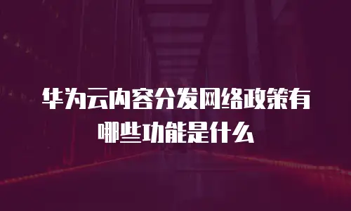 华为云内容分发网络政策有哪些功能是什么