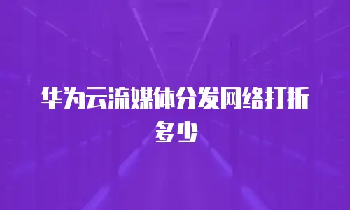 华为云流媒体分发网络打折多少
