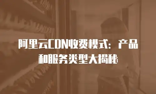 阿里云CDN收费模式：产品和服务类型大揭秘