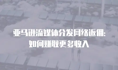 亚马逊流媒体分发网络返佣：如何赚取更多收入