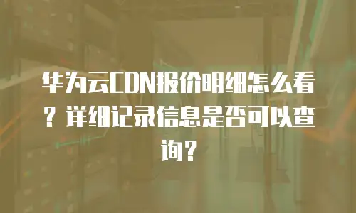 华为云CDN报价明细怎么看？详细记录信息是否可以查询？