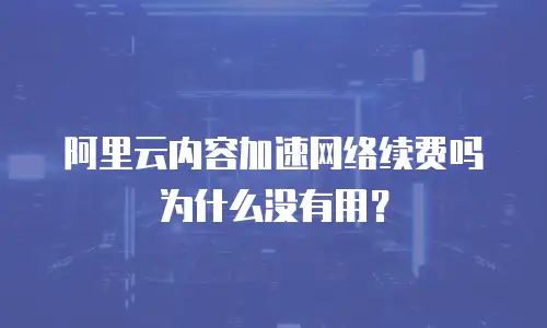 阿里云内容加速网络续费吗为什么没有用？