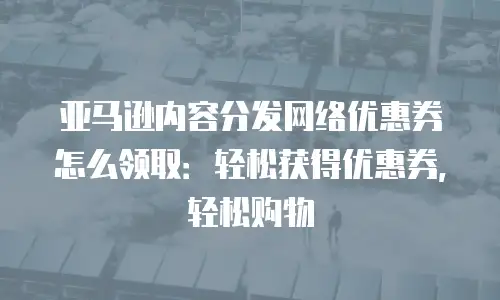 亚马逊内容分发网络优惠券怎么领取：轻松获得优惠券，轻松购物