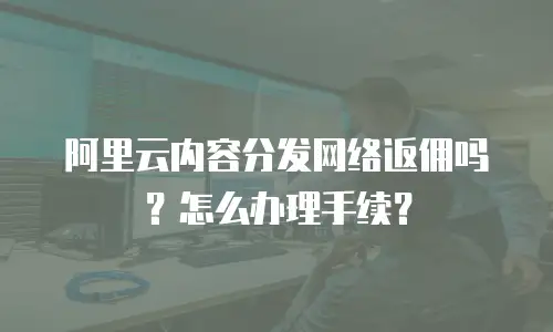 阿里云内容分发网络返佣吗？怎么办理手续？