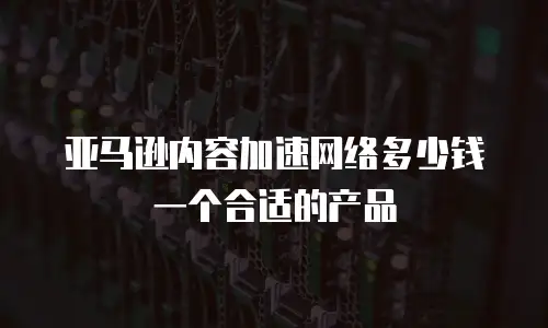 亚马逊内容加速网络多少钱一个合适的产品