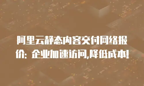阿里云静态内容交付网络报价: 企业加速访问,降低成本!