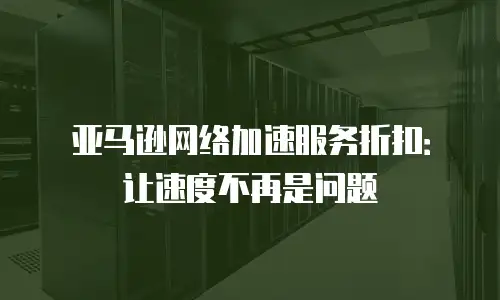 亚马逊网络加速服务折扣：让速度不再是问题