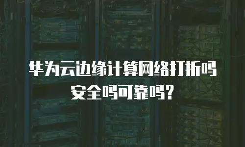 华为云边缘计算网络打折吗安全吗可靠吗？