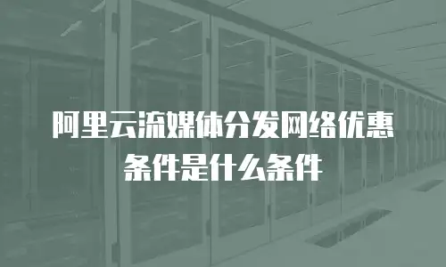 阿里云流媒体分发网络优惠条件是什么条件