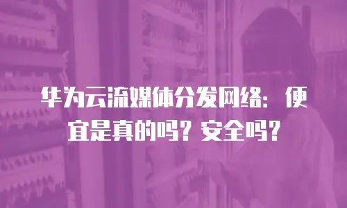 华为云流媒体分发网络：便宜是真的吗？安全吗？