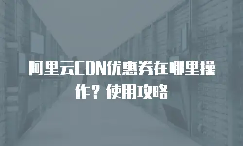 阿里云CDN优惠券在哪里操作？使用攻略