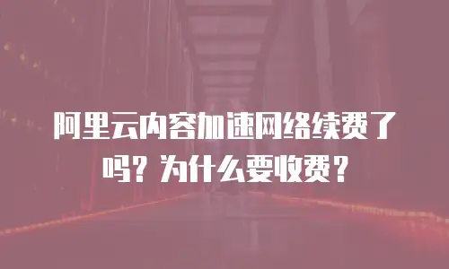 阿里云内容加速网络续费了吗？为什么要收费？