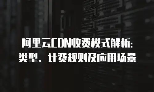 阿里云CDN收费模式解析：类型、计费规则及应用场景
