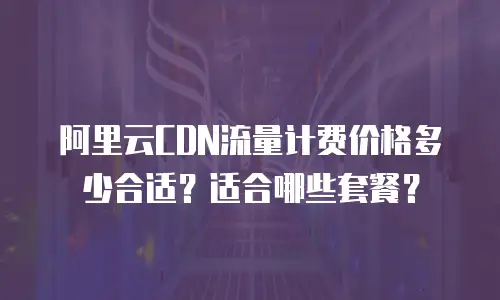 阿里云CDN流量计费价格多少合适？适合哪些套餐？