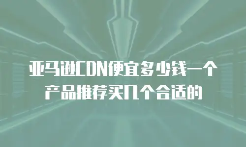 亚马逊CDN便宜多少钱一个产品推荐买几个合适的