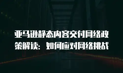 亚马逊静态内容交付网络政策解读：如何应对网络挑战