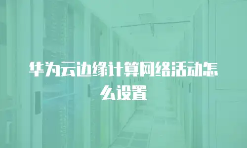 华为云边缘计算网络活动怎么设置