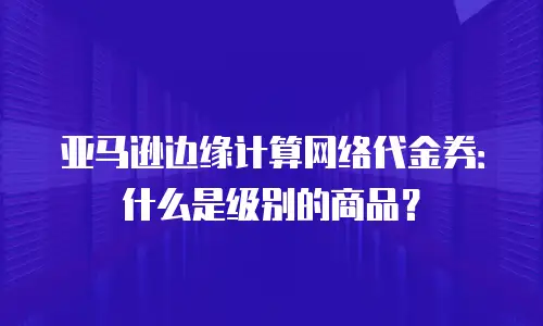 亚马逊边缘计算网络代金券：什么是级别的商品？