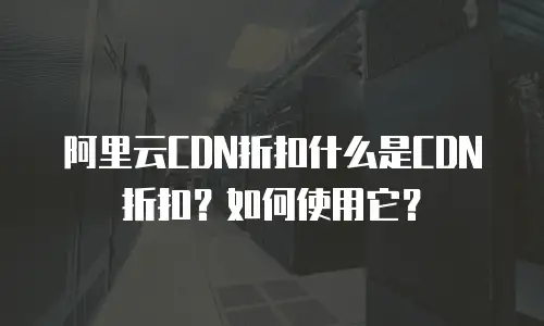 阿里云CDN折扣什么是CDN折扣？如何使用它？