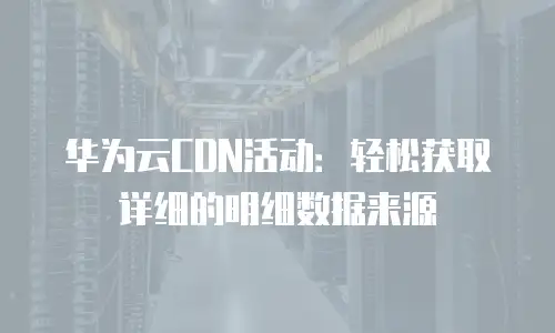华为云CDN活动：轻松获取详细的明细数据来源