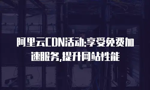阿里云CDN活动:享受免费加速服务,提升网站性能