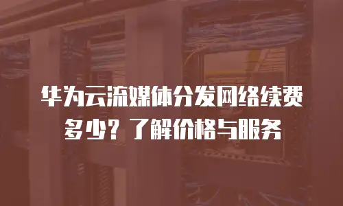 华为云流媒体分发网络续费多少？了解价格与服务