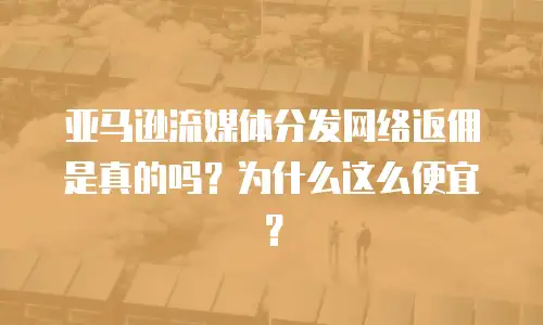 亚马逊流媒体分发网络返佣是真的吗？为什么这么便宜？