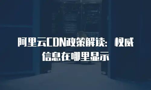 阿里云CDN政策解读：权威信息在哪里显示