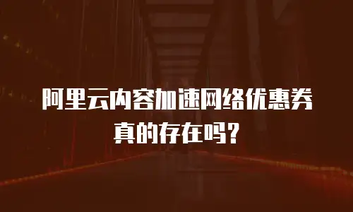 阿里云内容加速网络优惠券真的存在吗？